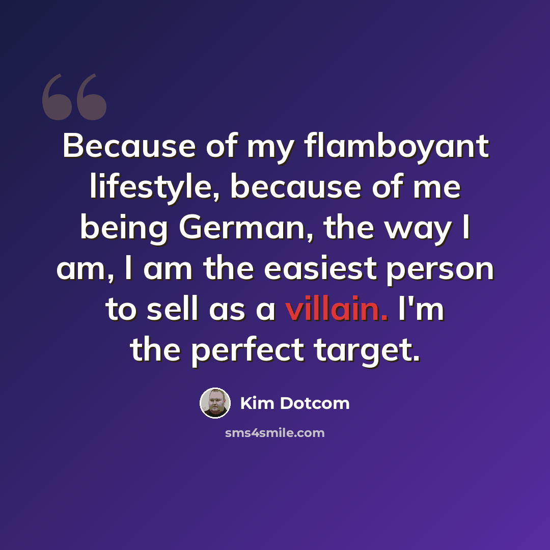 “Because of my flamboyant lifestyle, because of me being German, the way I am, I am the easiest person to sell as a villain. I'm the perfect target.” quote by Kim Dotcom