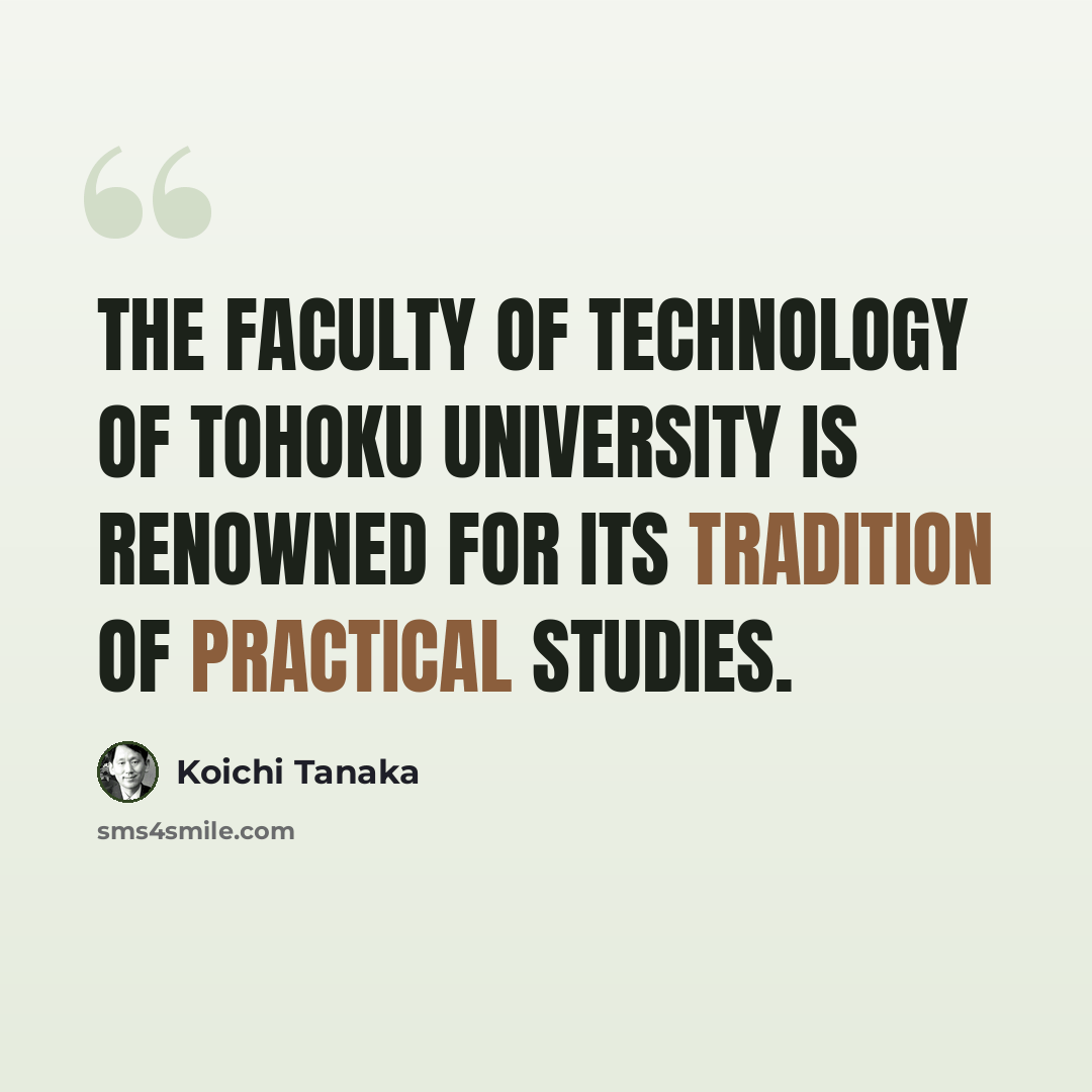 “The Faculty of Technology of Tohoku University is renowned for its tradition of practical studies.” quote by Koichi Tanaka