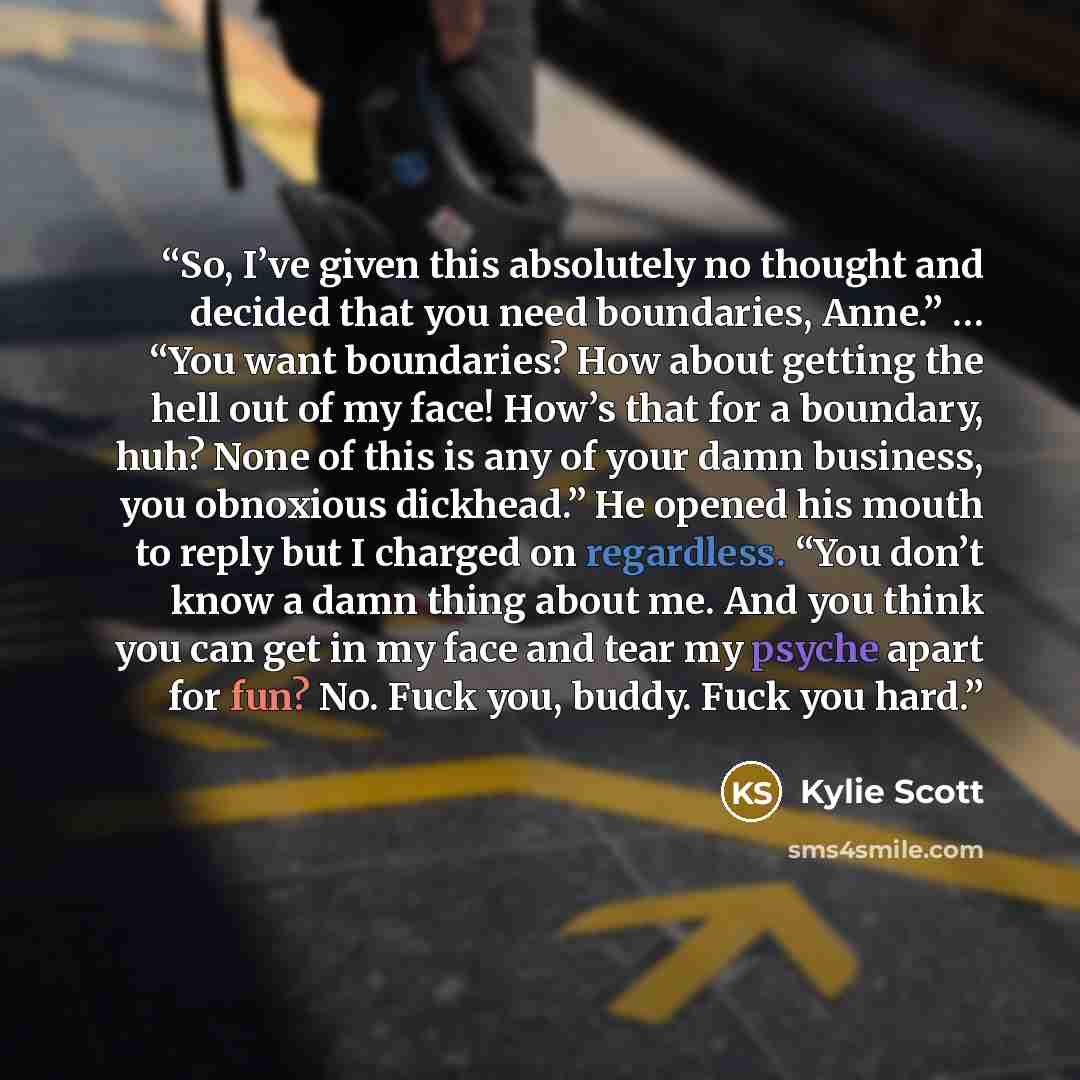 “So, I’ve given this absolutely no thought and decided that you need boundaries, Anne.” … “You want boundaries? How about getting the hell out of my face! How’s that for a boundary, huh? None of this is any of your damn business, you obnoxious dickhead.” He opened his mouth to reply but I charged…” quote by Kylie Scott