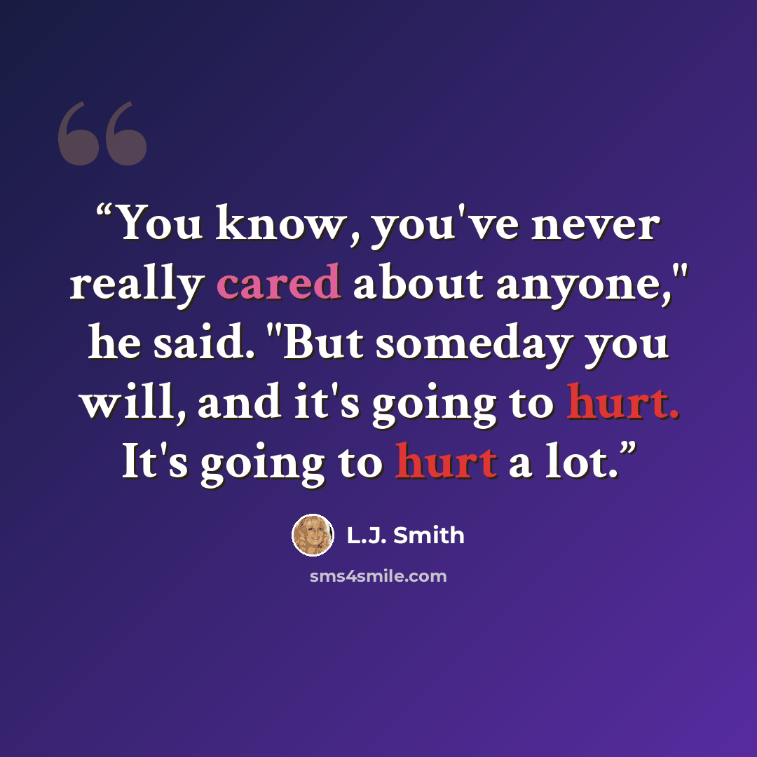 “You know, you've never really cared about anyone," he said. "But someday you will, and it's going to hurt. It's going to hurt a lot.” quote by L.J. Smith