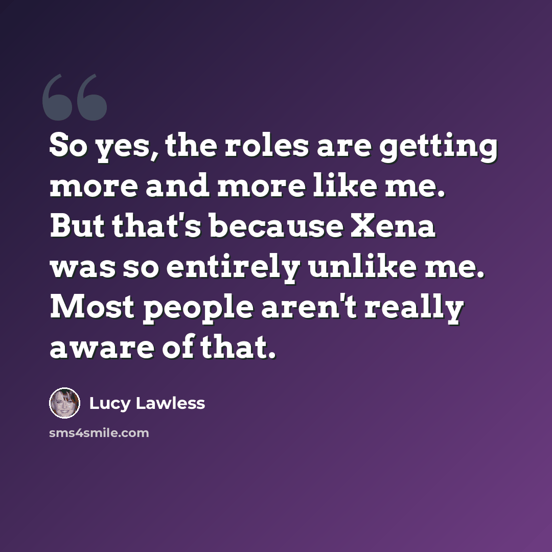 “So yes, the roles are getting more and more like me. But that's because Xena was so entirely unlike me. Most people aren't really aware of that.” quote by Lucy Lawless