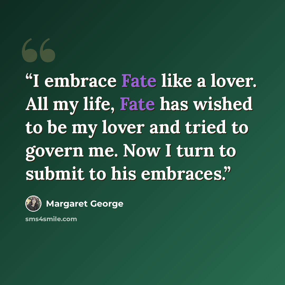 “I embrace Fate like a lover. All my life, Fate has wished to be my lover and tried to govern me. Now I turn to submit to his embraces.” quote by Margaret George