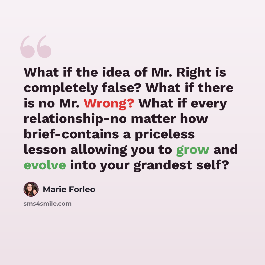 “What if the idea of Mr. Right is completely false? What if there is no Mr. Wrong? What if every relationship-no matter how brief-contains a priceless lesson allowing you to grow and evolve into your grandest self?” quote by Marie Forleo