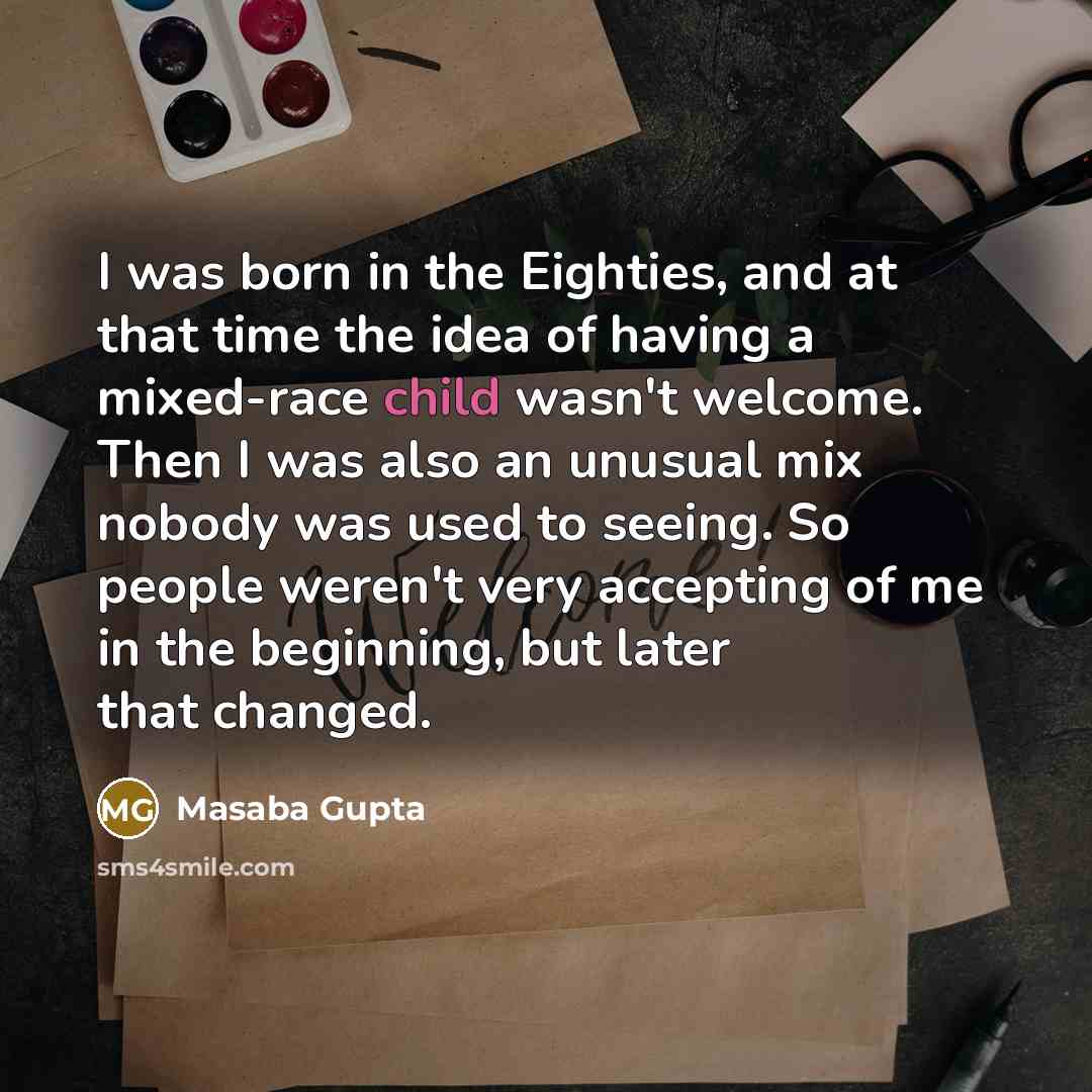 “I was born in the Eighties, and at that time the idea of having a mixed-race child wasn't welcome. Then I was also an unusual mix nobody was used to seeing. So people weren't very accepting of me in the beginning, but later that changed.” quote by Masaba Gupta