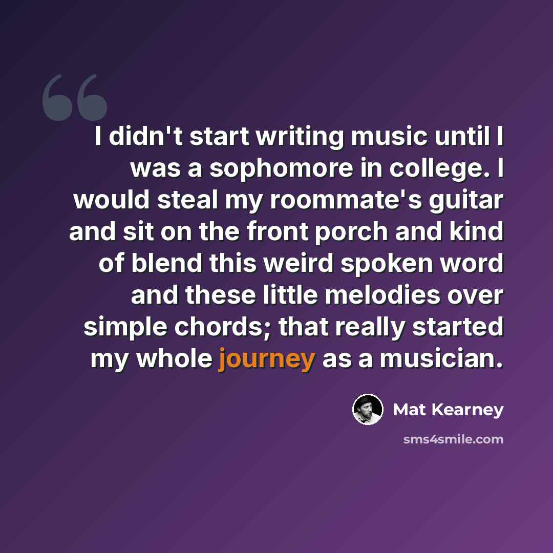 “I didn't start writing music until I was a sophomore in college. I would steal my roommate's guitar and sit on the front porch and kind of blend this weird spoken word and these little melodies over simple chords; that really started my whole journey as a musician.” quote by Mat Kearney