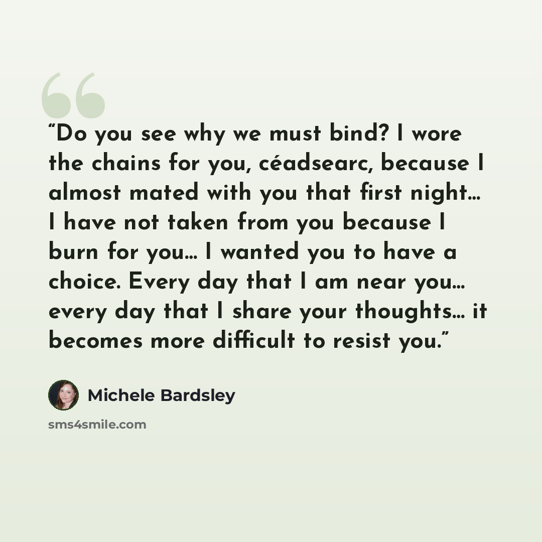 “Do you see why we must bind? I wore the chains for you, céadsearc, because I almost mated with you that first night… I have not taken from you because I burn for you… I wanted you to have a choice. Every day that I am near you… every day that I share your thoughts… it becomes more difficult to…” quote by Michele Bardsley