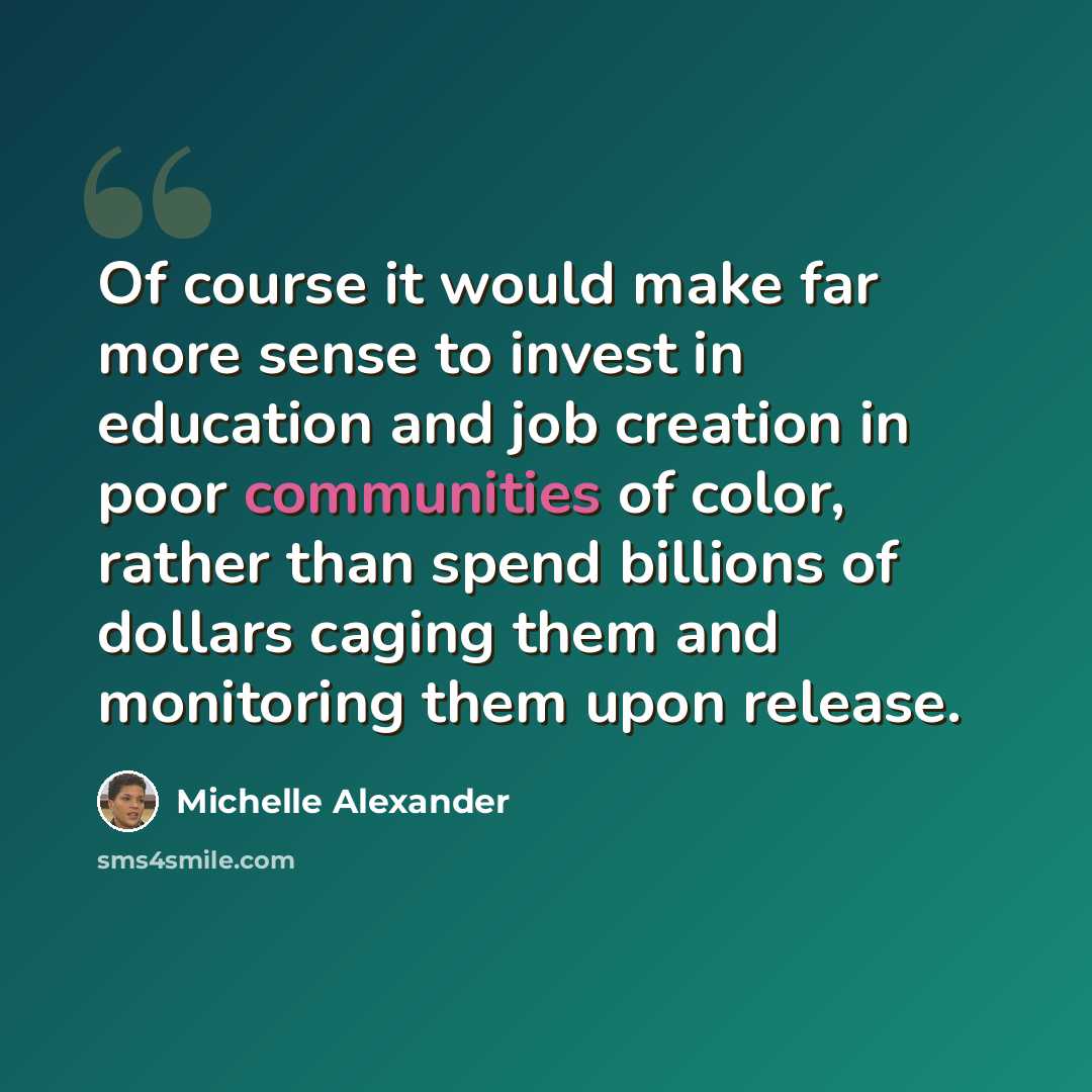 “Of course it would make far more sense to invest in education and job creation in poor communities of color, rather than spend billions of dollars caging them and monitoring them upon release.” quote by Michelle Alexander
