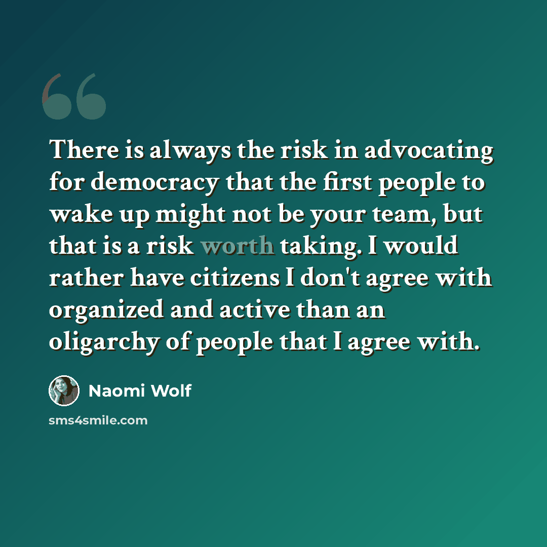 “There is always the risk in advocating for democracy that the first people to wake up might not be your team, but that is a risk worth taking. I would rather have citizens I don't agree with organized and active than an oligarchy of people that I agree with.” quote by Naomi Wolf