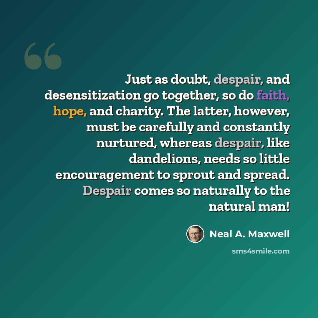 “Just as doubt, despair, and desensitization go together, so do faith, hope, and charity. The latter, however, must be carefully and constantly nurtured, whereas despair, like dandelions, needs so little encouragement to sprout and spread. Despair comes so naturally to the natural man!” quote by Neal A. Maxwell