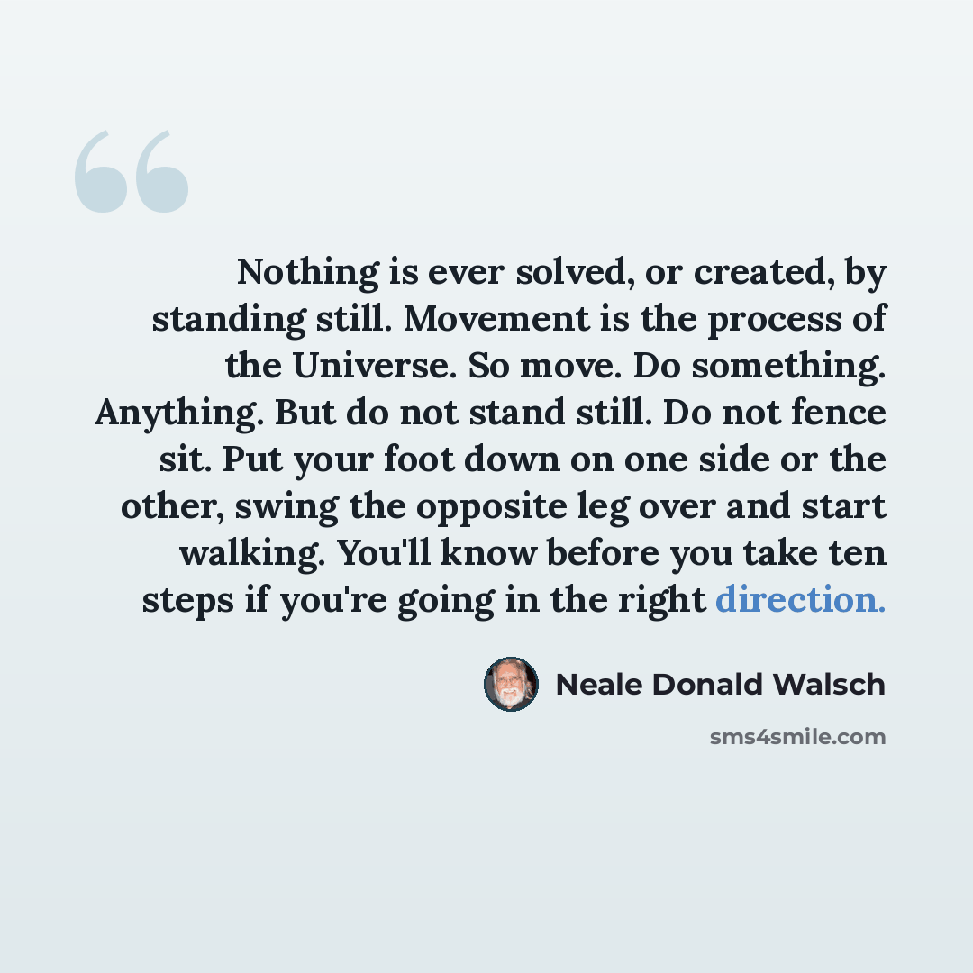 “Nothing is ever solved, or created, by standing still. Movement is the process of the Universe. So move. Do something. Anything. But do not stand still. Do not fence sit. Put your foot down on one side or the other, swing the opposite leg over and start walking. You'll know before you take ten…” quote by Neale Donald Walsch