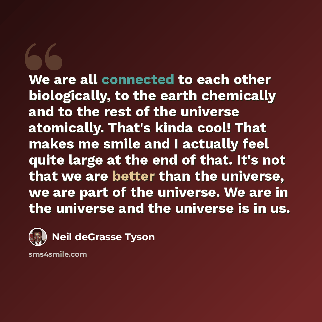 “We are all connected to each other biologically, to the earth chemically and to the rest of the universe atomically. That's kinda cool! That makes me smile and I actually feel quite large at the end of that. It's not that we are better than the universe, we are part of the universe. We are in the…” quote by Neil deGrasse Tyson