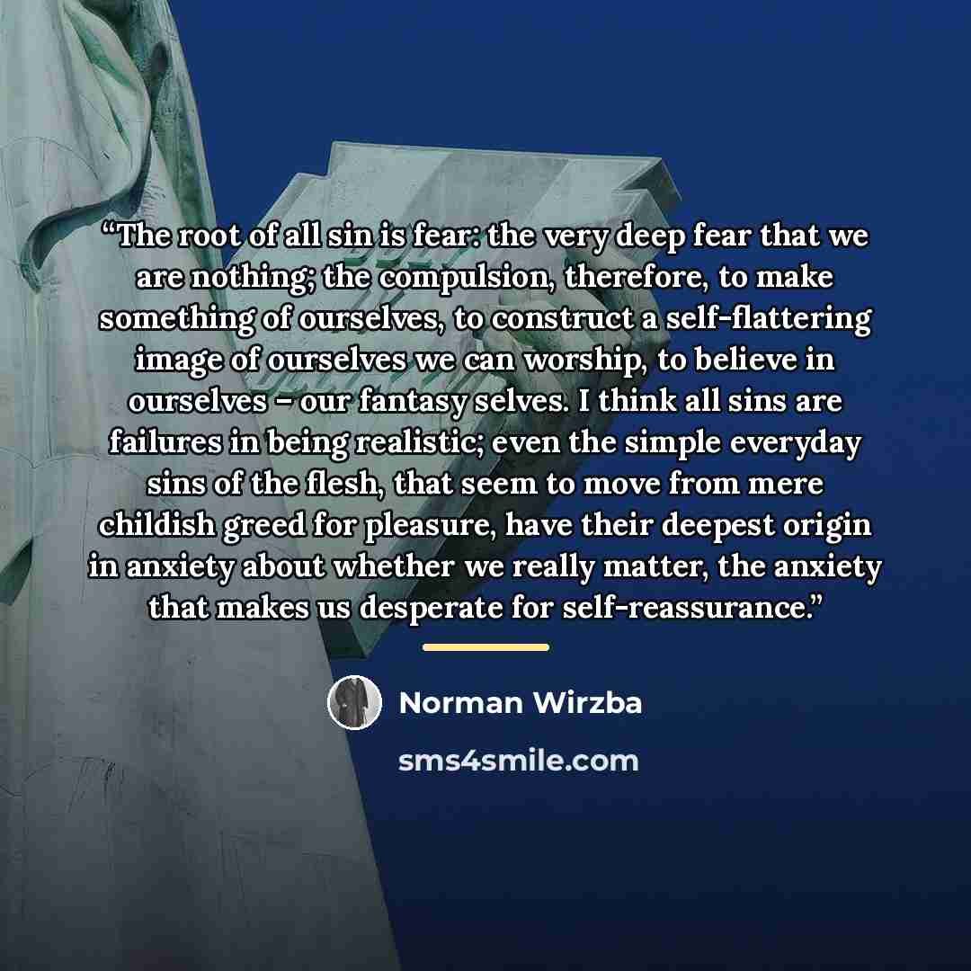 “The root of all sin is fear: the very deep fear that we are nothing; the compulsion, therefore, to make something of ourselves, to construct a self-flattering image of ourselves we can worship, to believe in ourselves – our fantasy selves. I think all sins are failures in being realistic; even the…” quote by Norman Wirzba
