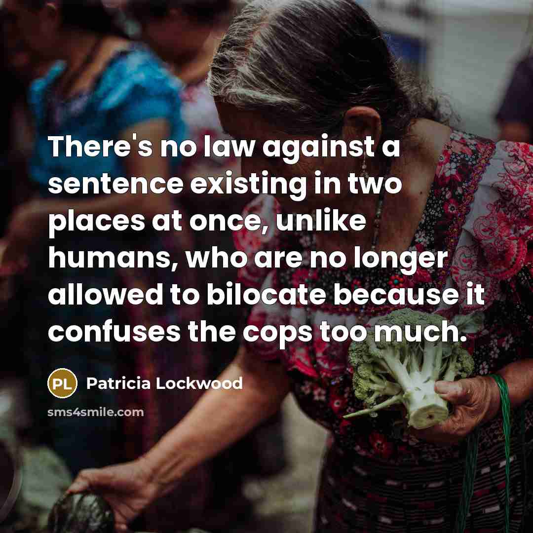 “There's no law against a sentence existing in two places at once, unlike humans, who are no longer allowed to bilocate because it confuses the cops too much.” quote by Patricia Lockwood