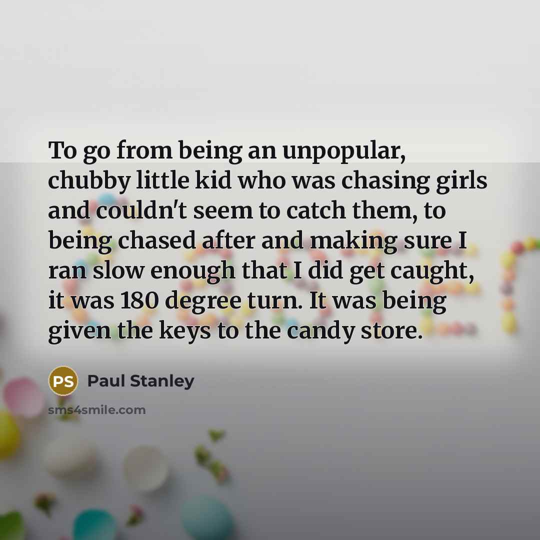 “To go from being an unpopular, chubby little kid who was chasing girls and couldn't seem to catch them, to being chased after and making sure I ran slow enough that I did get caught, it was 180 degree turn. It was being given the keys to the candy store.” quote by Paul Stanley