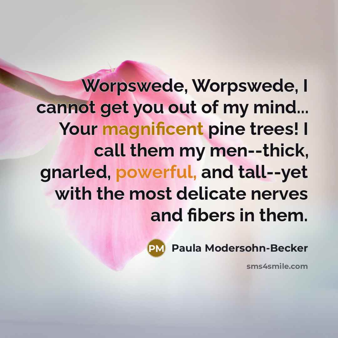 “Worpswede, Worpswede, I cannot get you out of my mind... Your magnificent pine trees! I call them my men--thick, gnarled, powerful, and tall--yet with the most delicate nerves and fibers in them.” quote by Paula Modersohn-Becker