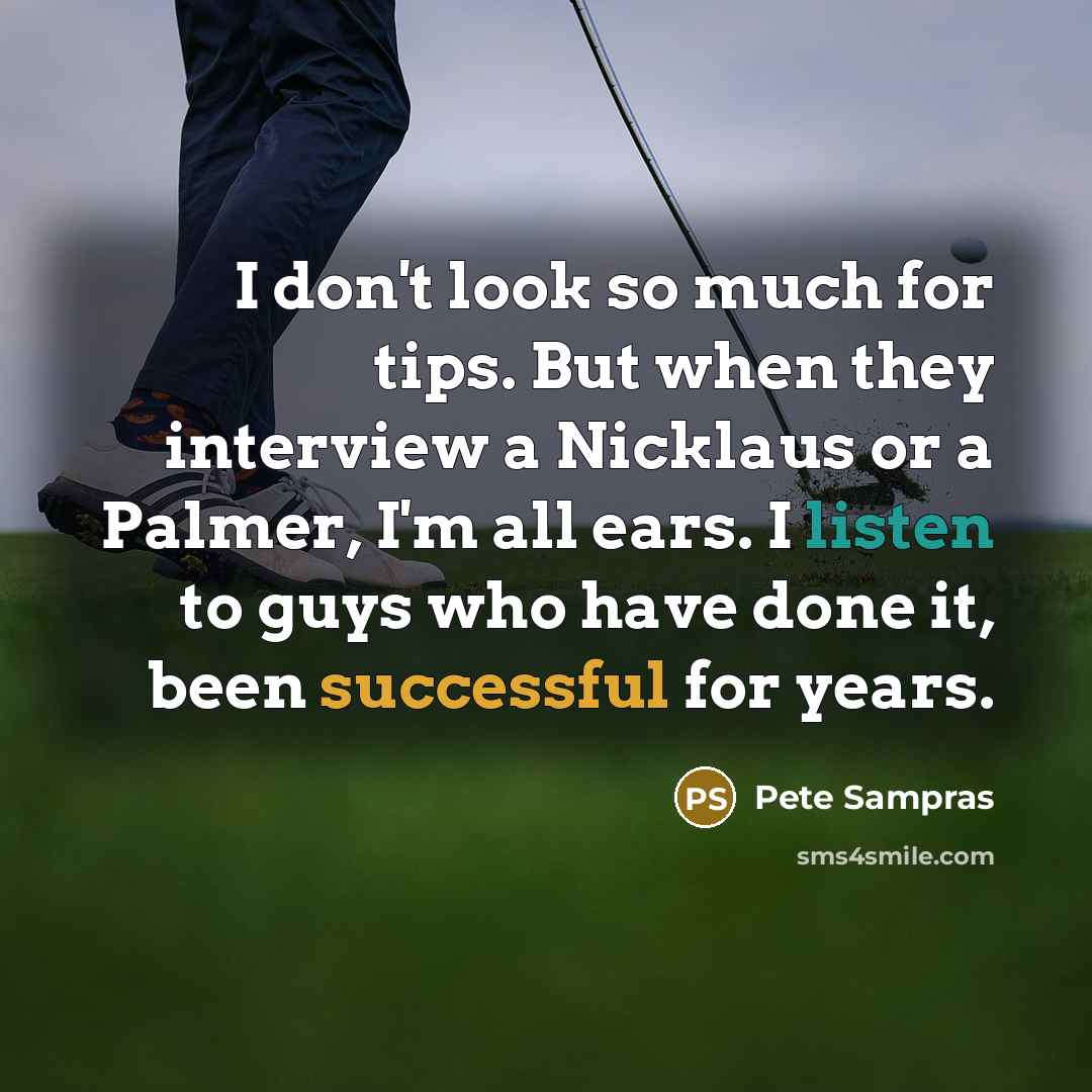 “I don't look so much for tips. But when they interview a Nicklaus or a Palmer, I'm all ears. I listen to guys who have done it, been successful for years.” quote by Pete Sampras