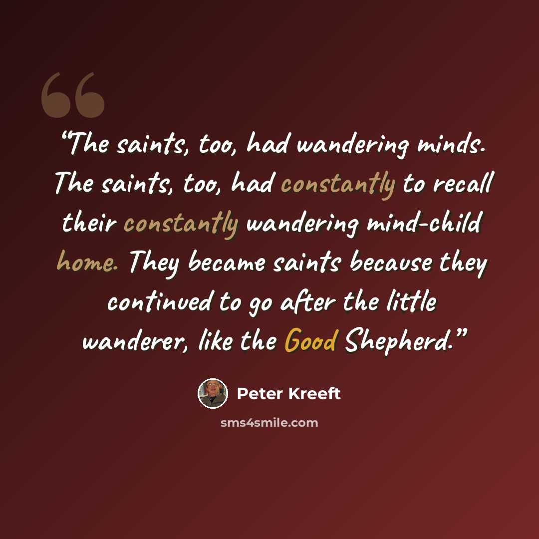“The saints, too, had wandering minds. The saints, too, had constantly to recall their constantly wandering mind-child home. They became saints because they continued to go after the little wanderer, like the Good Shepherd.” quote by Peter Kreeft
