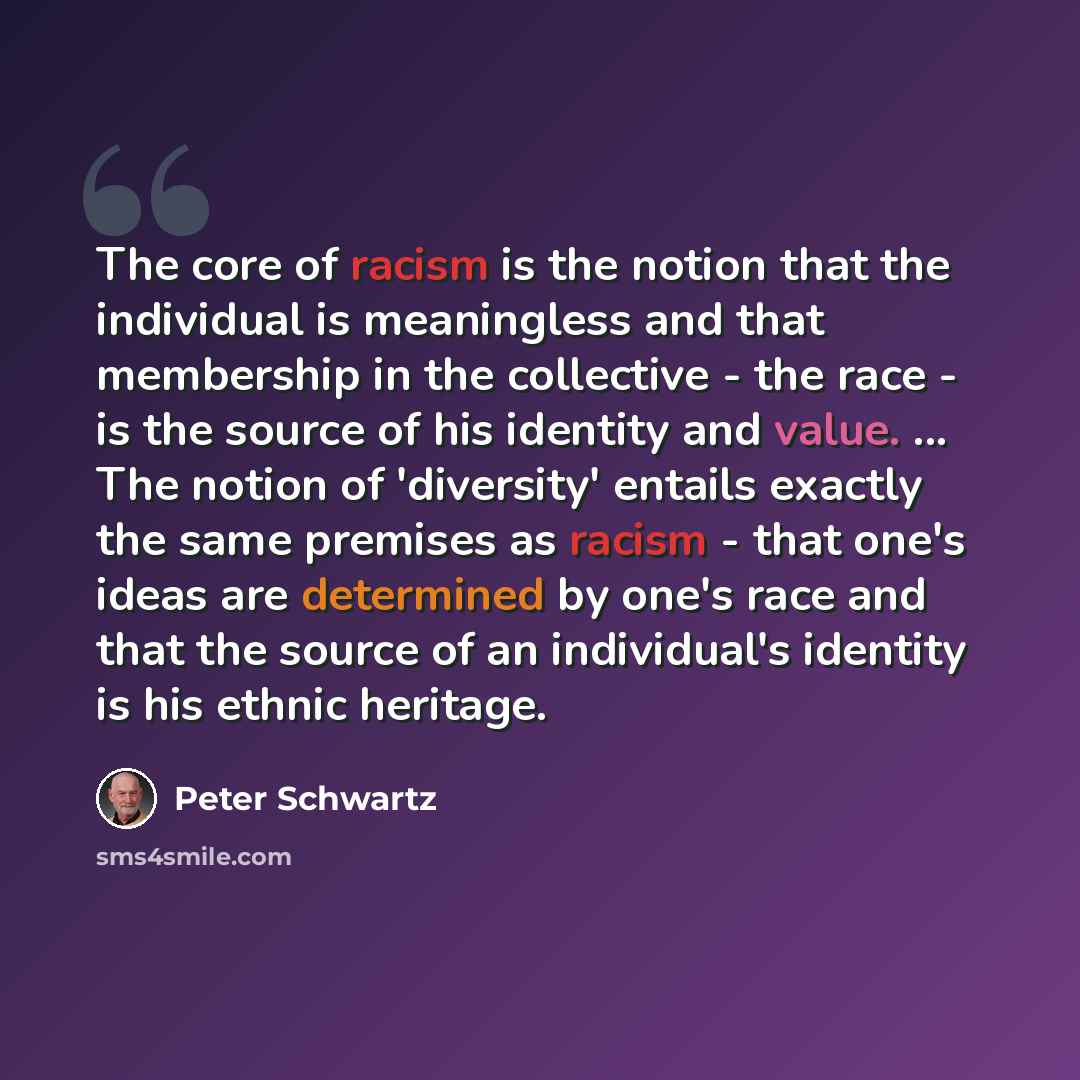 “The core of racism is the notion that the individual is meaningless and that membership in the collective - the race - is the source of his identity and value. ... The notion of 'diversity' entails exactly the same premises as racism - that one's ideas are determined by one's race and that the…” quote by Peter Schwartz