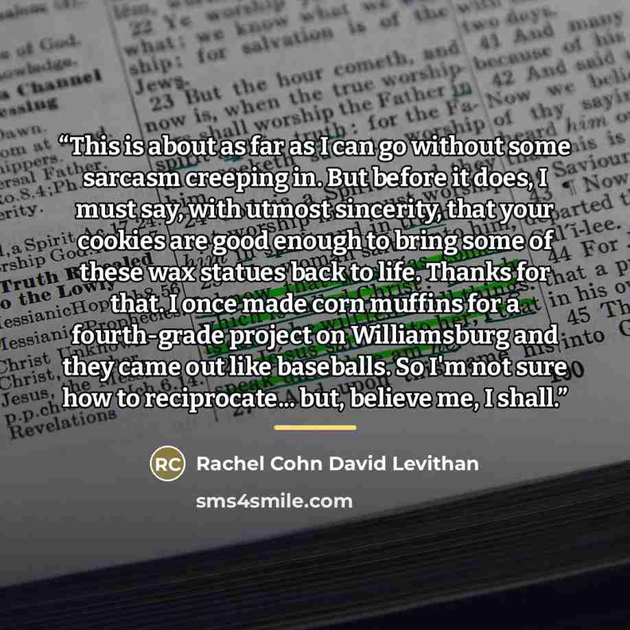 “This is about as far as I can go without some sarcasm creeping in. But before it does, I must say, with utmost sincerity, that your cookies are good enough to bring some of these wax statues back to life. Thanks for that. I once made corn muffins for a fourth-grade project on Williamsburg and they…” quote by Rachel Cohn David Levithan