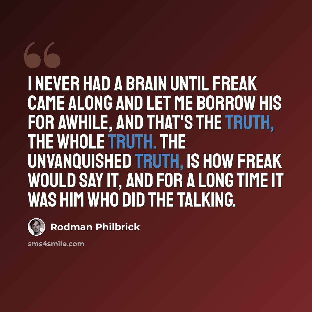 “I never had a brain until Freak came along and let me borrow his for awhile, and that's the truth, the whole truth. The unvanquished truth, is how Freak would say it, and for a long time it was him who did the talking.” quote by Rodman Philbrick
