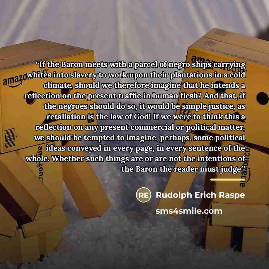 “If the Baron meets with a parcel of negro ships carrying whites into slavery to work upon their plantations in a cold climate, should we therefore imagine that he intends a reflection on the present traffic in human flesh? And that, if the negroes should do so, it would be simple justice, as…” quote by Rudolph Erich Raspe