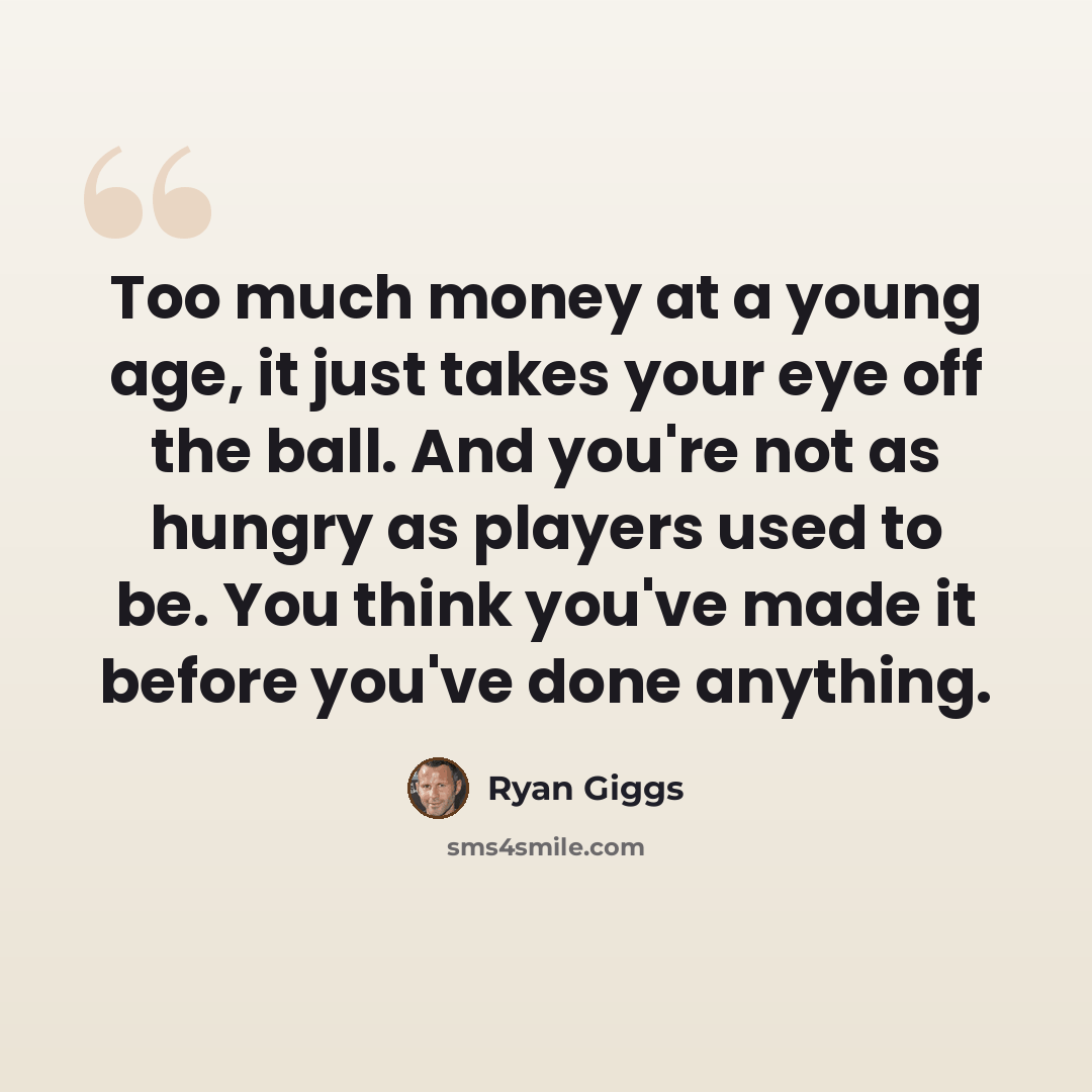 “Too much money at a young age, it just takes your eye off the ball. And you're not as hungry as players used to be. You think you've made it before you've done anything.” quote by Ryan Giggs