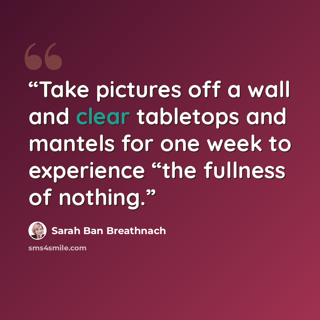 “Take pictures off a wall and clear tabletops and mantels for one week to experience “the fullness of nothing.” quote by Sarah Ban Breathnach