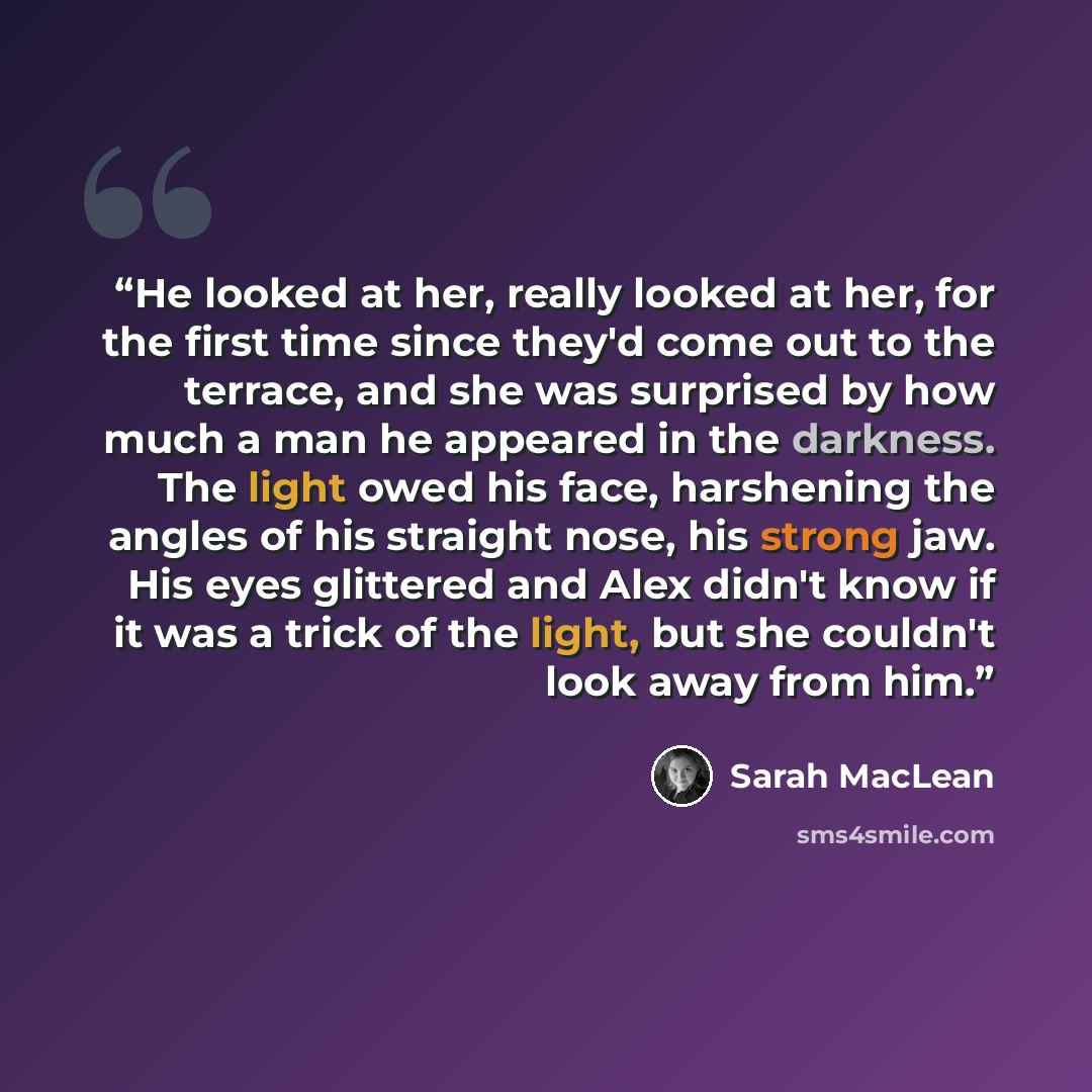 “He looked at her, really looked at her, for the first time since they'd come out to the terrace, and she was surprised by how much a man he appeared in the darkness. The light owed his face, harshening the angles of his straight nose, his strong jaw. His eyes glittered and Alex didn't know if it…” quote by Sarah MacLean