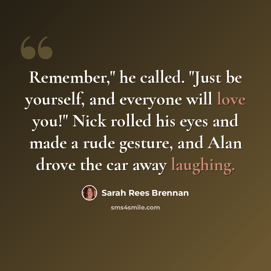 “Remember," he called. "Just be yourself, and everyone will love you!" Nick rolled his eyes and made a rude gesture, and Alan drove the car away laughing.” quote by Sarah Rees Brennan