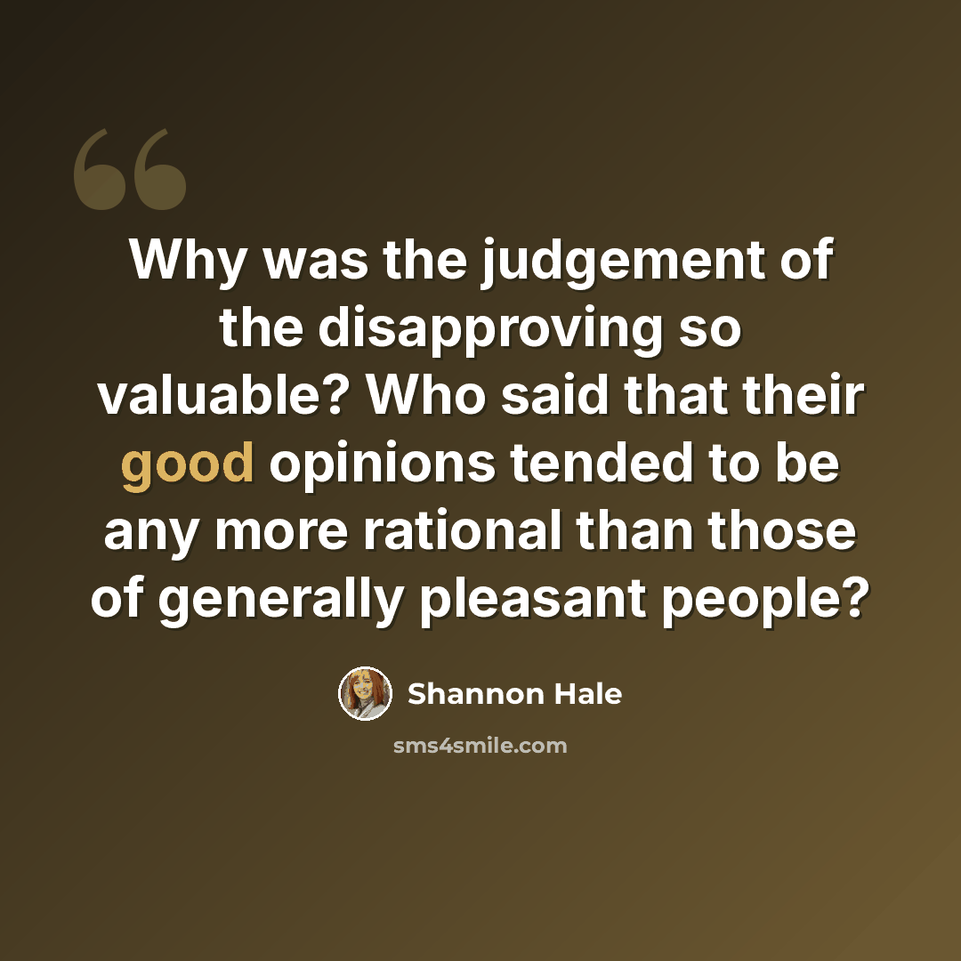 “Why was the judgement of the disapproving so valuable? Who said that their good opinions tended to be any more rational than those of generally pleasant people?” quote by Shannon Hale