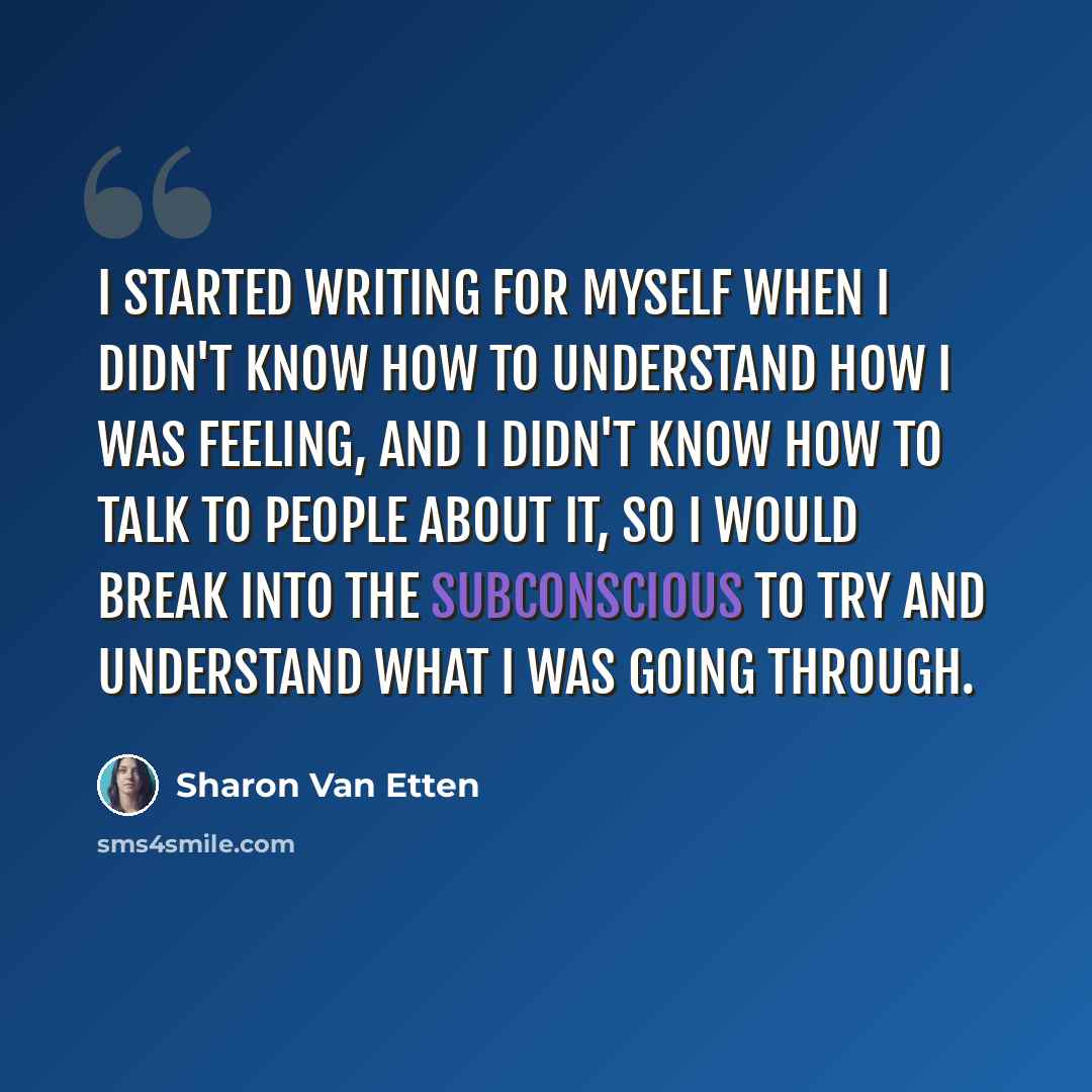 “I started writing for myself when I didn't know how to understand how I was feeling, and I didn't know how to talk to people about it, so I would break into the subconscious to try and understand what I was going through.” quote by Sharon Van Etten