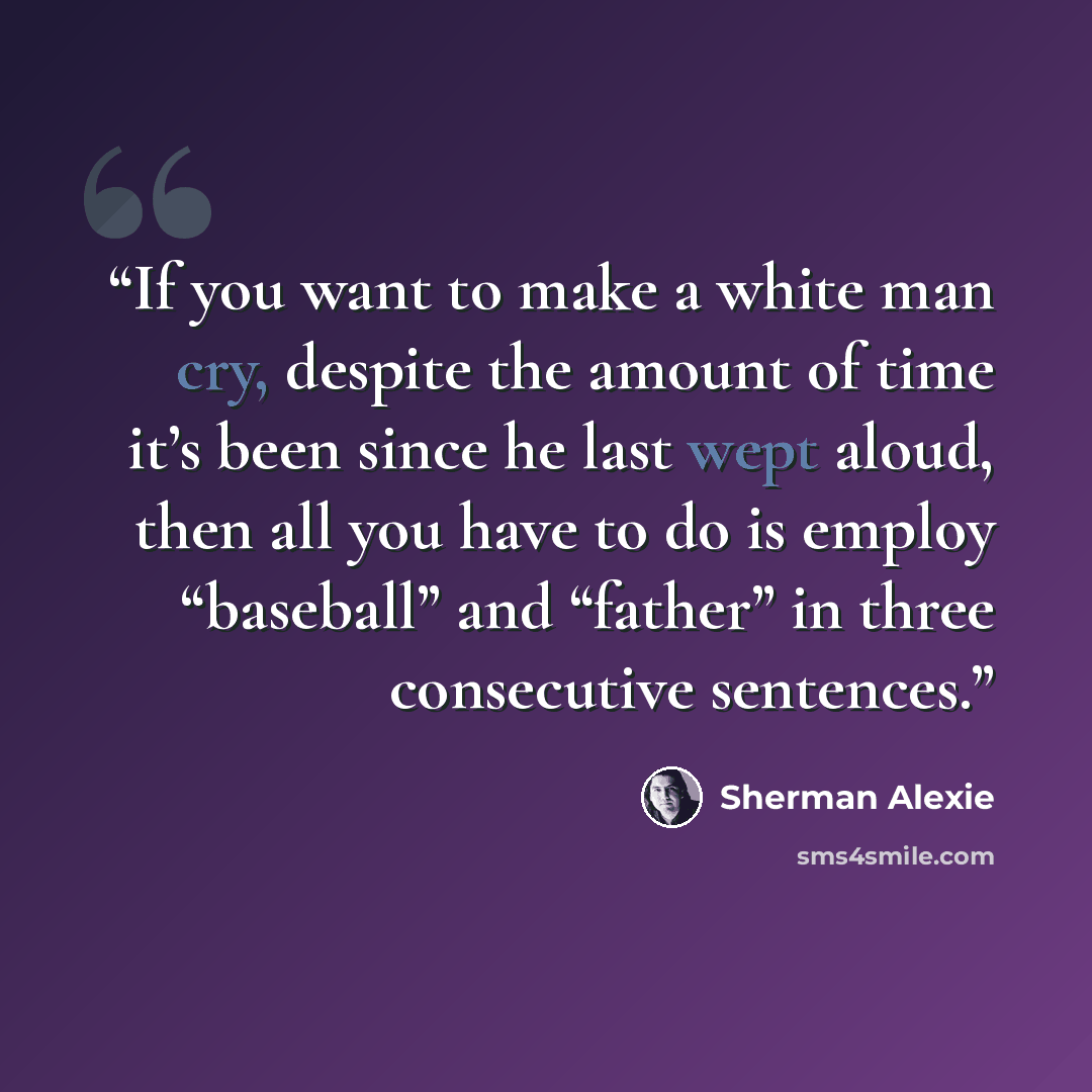 “If you want to make a white man cry, despite the amount of time it’s been since he last wept aloud, then all you have to do is employ “baseball” and “father” in three consecutive sentences.” quote by Sherman Alexie
