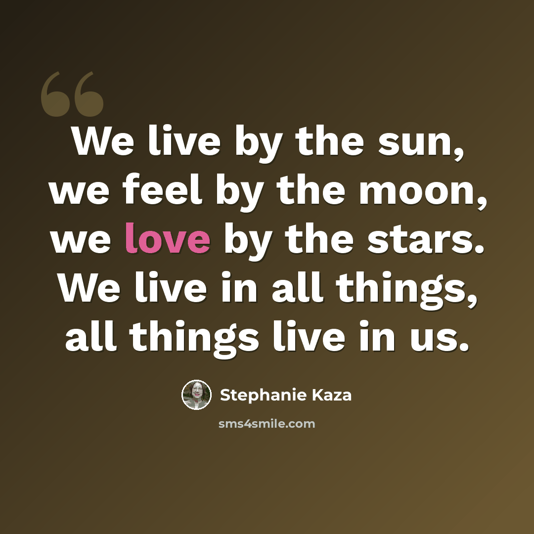 “We live by the sun, we feel by the moon, we love by the stars. We live in all things, all things live in us.” quote by Stephanie Kaza