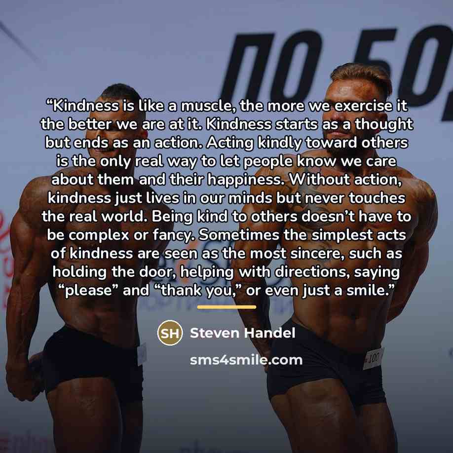 “Kindness is like a muscle, the more we exercise it the better we are at it. Kindness starts as a thought but ends as an action. Acting kindly toward others is the only real way to let people know we care about them and their happiness. Without action, kindness just lives in our minds but never…” quote by Steven Handel