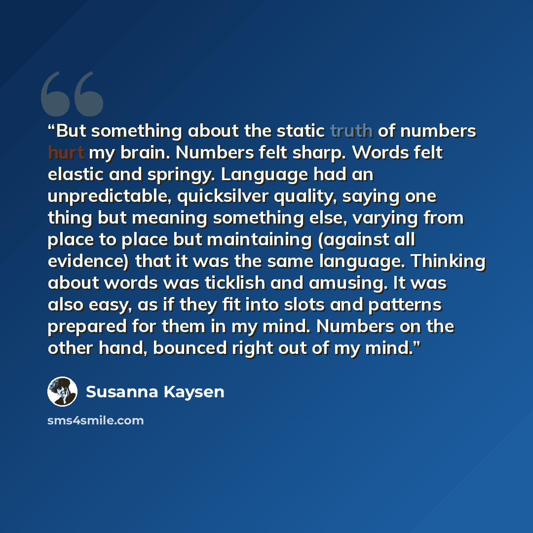 “But something about the static truth of numbers hurt my brain. Numbers felt sharp. Words felt elastic and springy. Language had an unpredictable, quicksilver quality, saying one thing but meaning something else, varying from place to place but maintaining (against all evidence) that it was the…” quote by Susanna Kaysen