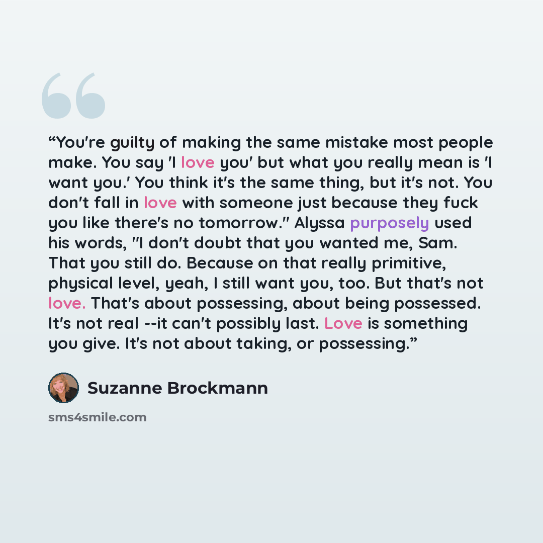 “You're guilty of making the same mistake most people make. You say 'I love you' but what you really mean is 'I want you.' You think it's the same thing, but it's not. You don't fall in love with someone just because they fuck you like there's no tomorrow." Alyssa purposely used his words, "I don't…” quote by Suzanne Brockmann