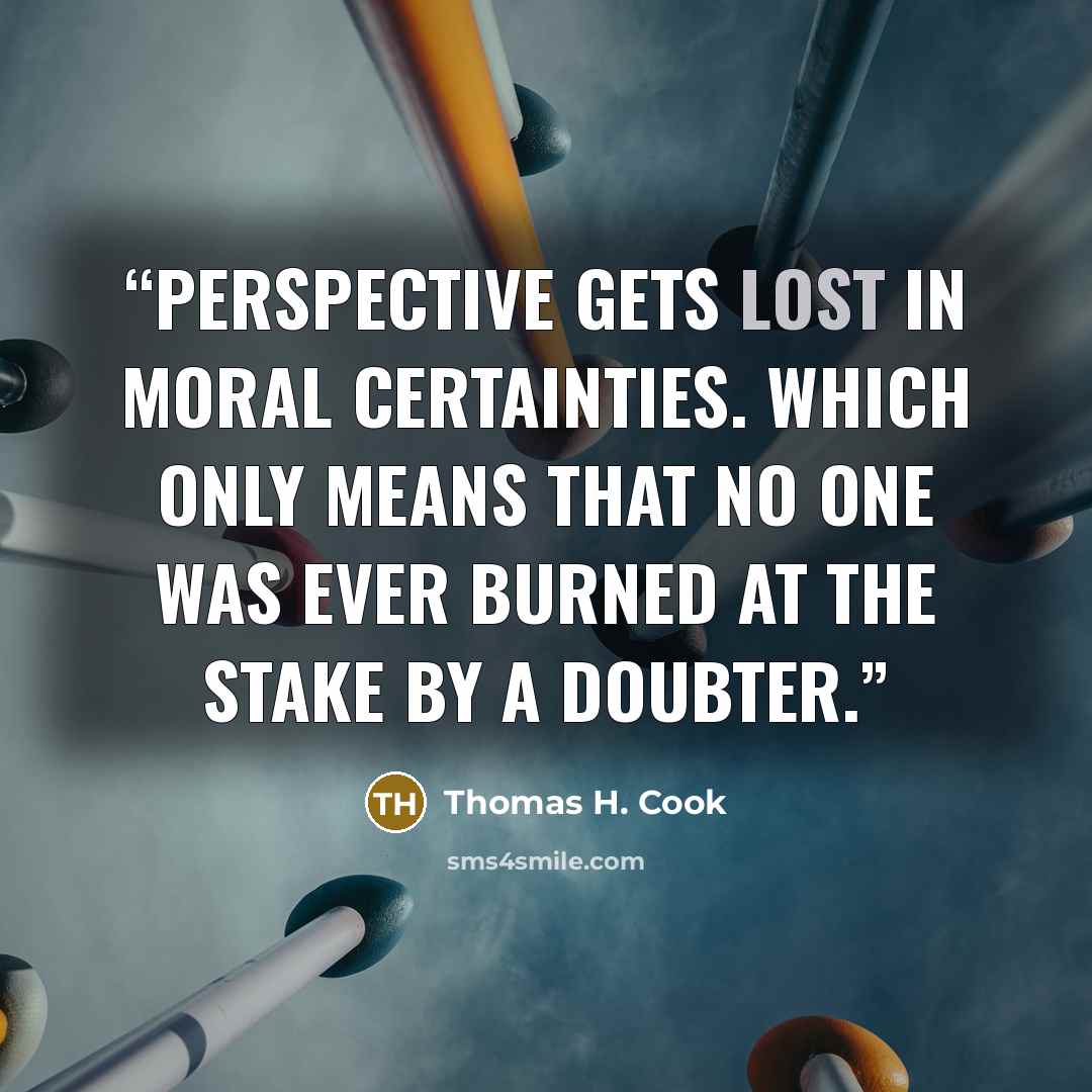 “Perspective gets lost in moral certainties. Which only means that no one was ever burned at the stake by a doubter.” quote by Thomas H. Cook