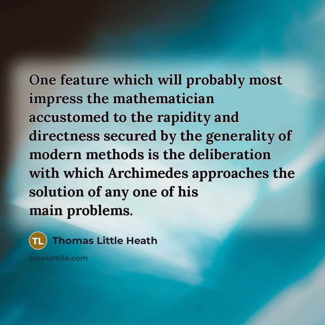 “One feature which will probably most impress the mathematician accustomed to the rapidity and directness secured by the generality of modern methods is the deliberation with which Archimedes approaches the solution of any one of his main problems.” quote by Thomas Little Heath