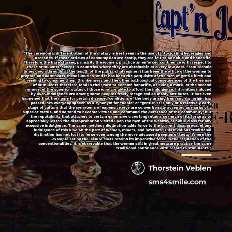 “The ceremonial differentiation of the dietary is best seen in the use of intoxicating beverages and narcotics. If these articles of consumption are costly, they are felt to be noble and honorific. Therefore the base classes, primarily the women, practice an enforced continence with respect to…” quote by Thorstein Veblen