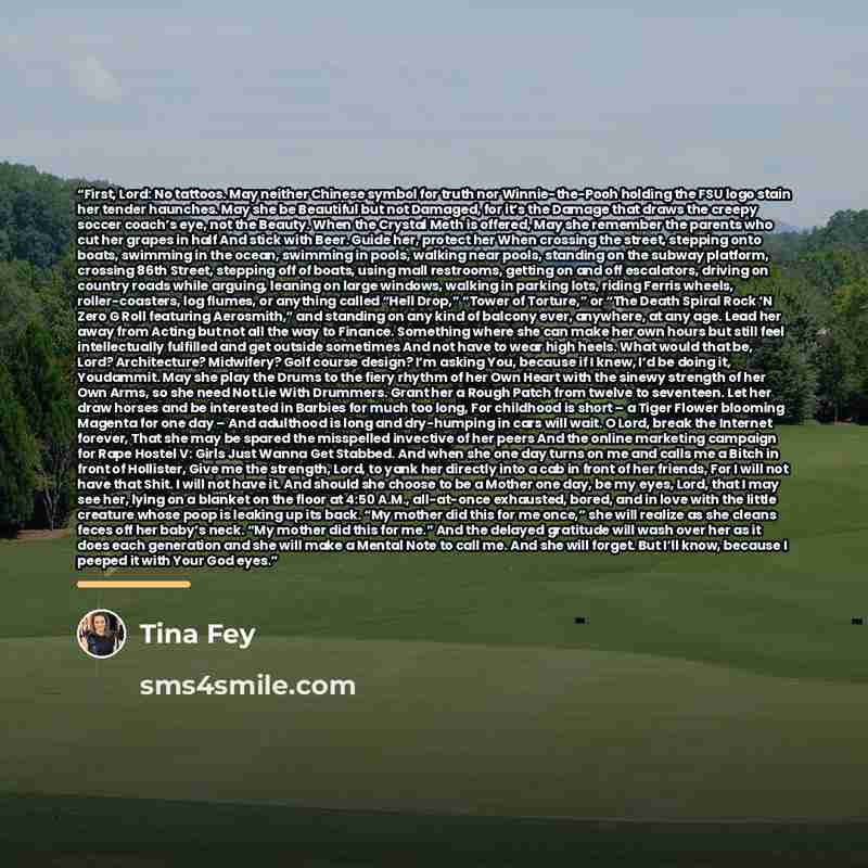 “First, Lord: No tattoos. May neither Chinese symbol for truth nor Winnie-the-Pooh holding the FSU logo stain her tender haunches. May she be Beautiful but not Damaged, for it’s the Damage that draws the creepy soccer coach’s eye, not the Beauty. When the Crystal Meth is offered, May she remember…” quote by Tina Fey