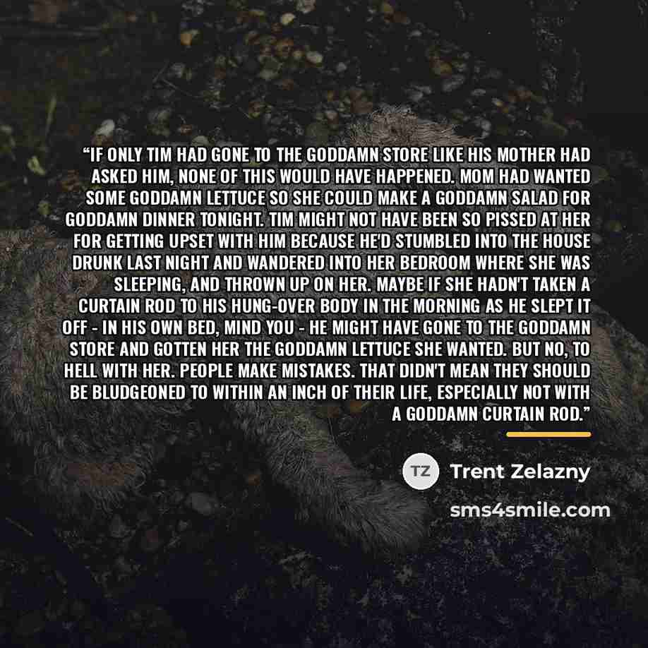 “If only Tim had gone to the goddamn store like his mother had asked him, none of this would have happened. Mom had wanted some goddamn lettuce so she could make a goddamn salad for goddamn dinner tonight. Tim might not have been so pissed at her for getting upset with him because he'd stumbled…” quote by Trent Zelazny