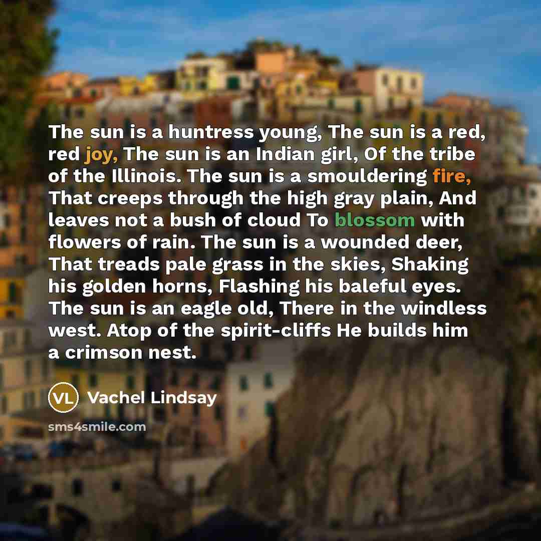 “The sun is a huntress young, The sun is a red, red joy, The sun is an Indian girl, Of the tribe of the Illinois. The sun is a smouldering fire, That creeps through the high gray plain, And leaves not a bush of cloud To blossom with flowers of rain. The sun is a wounded deer, That treads pale grass…” quote by Vachel Lindsay