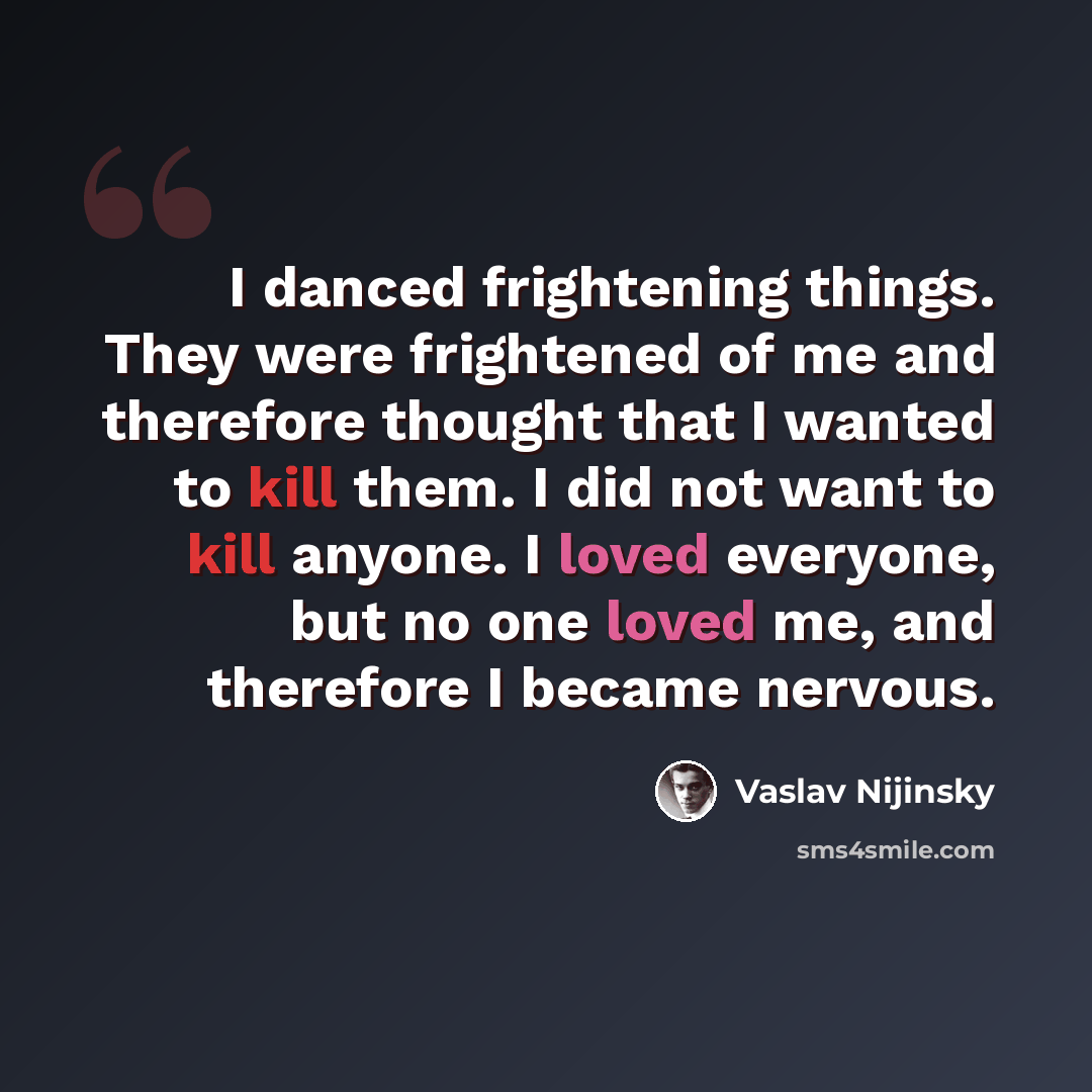 “I danced frightening things. They were frightened of me and therefore thought that I wanted to kill them. I did not want to kill anyone. I loved everyone, but no one loved me, and therefore I became nervous.” quote by Vaslav Nijinsky