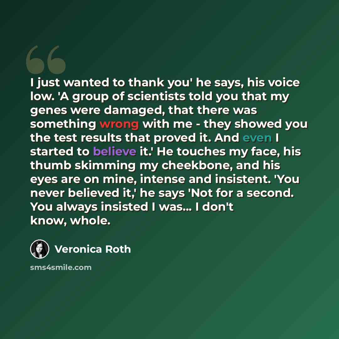 “I just wanted to thank you' he says, his voice low. 'A group of scientists told you that my genes were damaged, that there was something wrong with me - they showed you the test results that proved it. And even I started to believe it.' He touches my face, his thumb skimming my cheekbone, and his…” quote by Veronica Roth