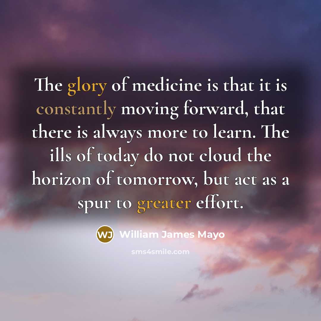 “The glory of medicine is that it is constantly moving forward, that there is always more to learn. The ills of today do not cloud the horizon of tomorrow, but act as a spur to greater effort.” quote by William James Mayo