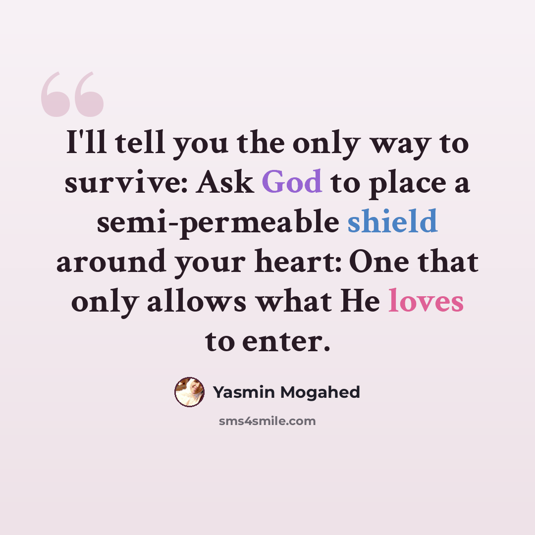 “I'll tell you the only way to survive: Ask God to place a semi-permeable shield around your heart: One that only allows what He loves to enter.” quote by Yasmin Mogahed
