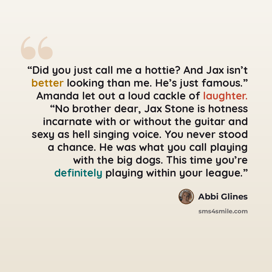 “Did you just call me a hottie? And Jax isn’t better looking than me. He’s just famous.” Amanda let out a loud cackle of laughter. “No brother dear, Jax Stone is hotness incarnate with or without the guitar and sexy as hell singing voice. You never stood a chance. He was what you call playing with…” quote by Abbi Glines