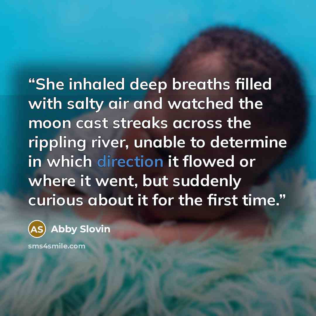 “She inhaled deep breaths filled with salty air and watched the moon cast streaks across the rippling river, unable to determine in which direction it flowed or where it went, but suddenly curious about it for the first time.” quote by Abby Slovin