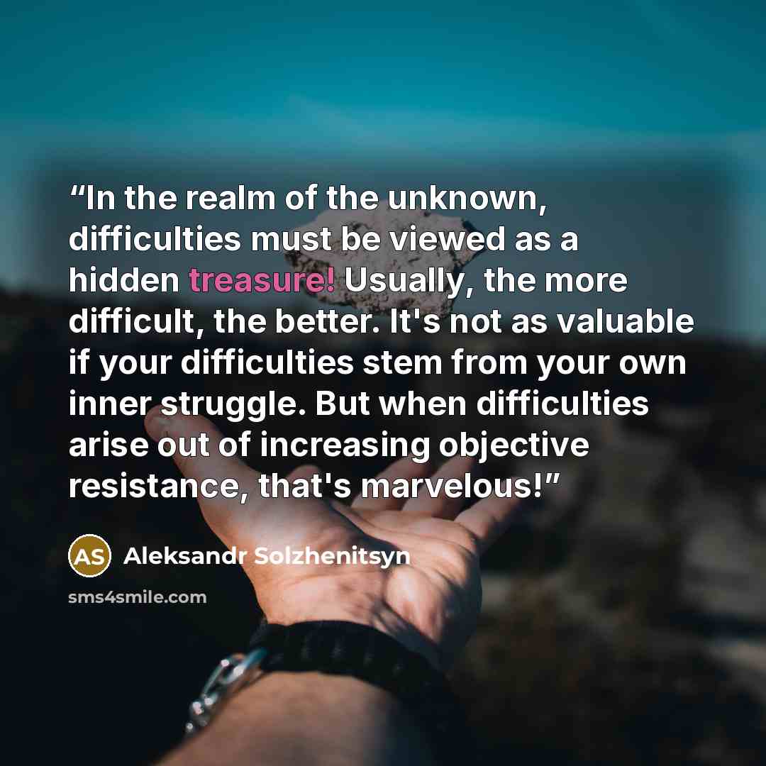 “In the realm of the unknown, difficulties must be viewed as a hidden treasure! Usually, the more difficult, the better. It's not as valuable if your difficulties stem from your own inner struggle. But when difficulties arise out of increasing objective resistance, that's marvelous!” quote by Aleksandr Solzhenitsyn