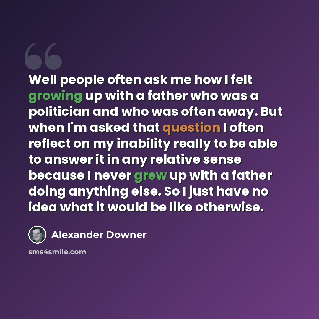 “Well people often ask me how I felt growing up with a father who was a politician and who was often away. But when I'm asked that question I often reflect on my inability really to be able to answer it in any relative sense because I never grew up with a father doing anything else. So I just have…” quote by Alexander Downer